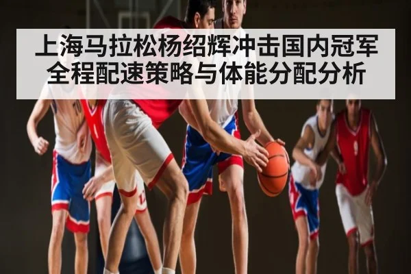 上海马拉松杨绍辉冲击国内冠军全程配速策略与体能分配分析