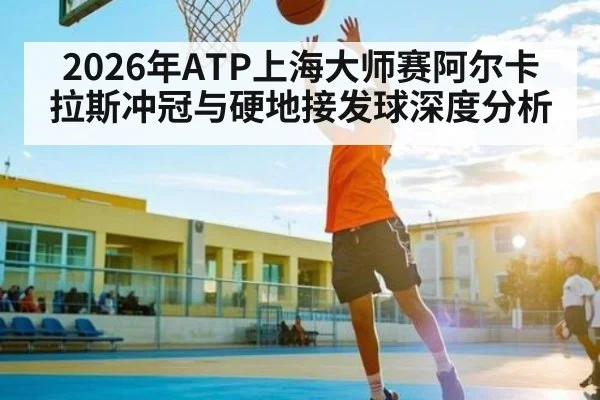 2026年ATP上海大师赛阿尔卡拉斯冲冠与硬地接发球深度分析